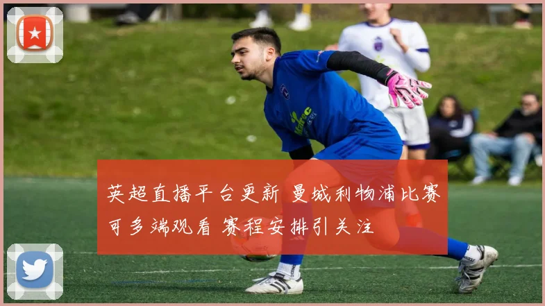 英超直播平台更新 曼城利物浦比赛可多端观看 赛程安排引关注